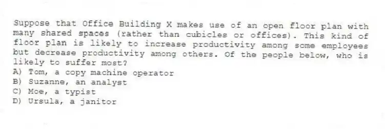 Suppose that Office Building X makes use of an open floor plan with many shared spaces (rather than cubicles or offices). This kind of floor plan is likely to increase productivity among some employees but decrease productivity among others. Of the people below, who is likely to suffer most?
A) Tom, a copy machine operator
B) Suzanne, an analyst
C) Moe, a typist
D) Ursula, a janitor