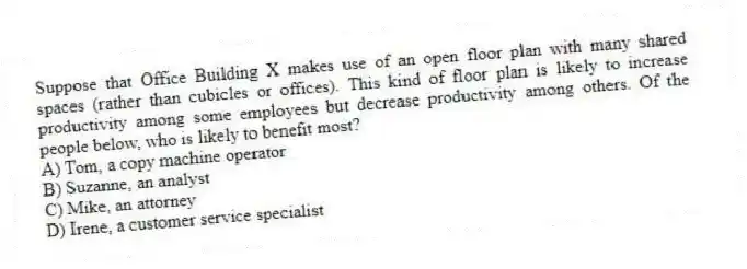 Suppose that Office Building X makes use of an open floor plan with many shared spaces (rather than cubicles or offices). This kind of floor plan is likely to increase productivity among some employees but decrease productivity among others. Of the people below, who is likely to benefit most?
A) Tom, a copy machine operator
B) Suzanne, an analyst
C) Mike, an attorney
D) Irene, a customer service specialist