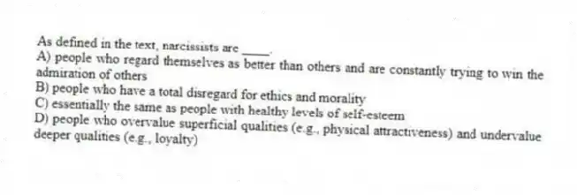 As defined in the text, narcissists are ____.
A) people who regard themselves as better than others and are constantly trying to win the admiration of others
B) people who have a total disregard for ethics and morality
C) essentially the same as people with healthy levels of self-esteem
D) people who overvalue superficial qualities (e.g., physical attractiveness) and undervalue deeper qualities (e.g., loyalty)