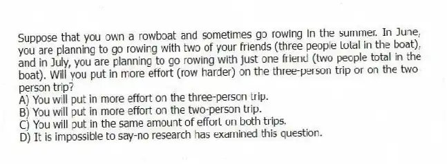 Suppose that you own a rowboat and sometimes go rowing in the summer. In June, you are planning to go rowing with two of your friends (three people total in the boat), and in July, you are planning to go rowing with just one friend (two people total in the boat). Will you put in more effort (row harder) on the three-person trip or on the two-person trip?
A) You will put in more effort on the three-person trip.
B) You will put in more effort on the two-person trip.
C) You will put in the same amount of effort on both trips.
D) It is impossible to say-no research has examined this question.