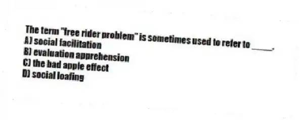 The term "free rider problem" is sometimes used to refer to ____.
A) social facilitation
B) evaluation apprehension
C) the bad apple effect
D) social loafing