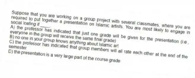 Suppose that you are working on a group project with several classmates, where you are required to put together a presentation on Islamic artists. You are most likely to engage in social loafing if ____.
A) the professor has indicated that just one grade will be given for the presentation (i.e., everyone in the group will receive the same final grade)
B) no one in your group knows anything about Islamic art
C) the professor has indicated that group members will all rate each other at the end of the semester
D) the presentation is a very large part of the course grade