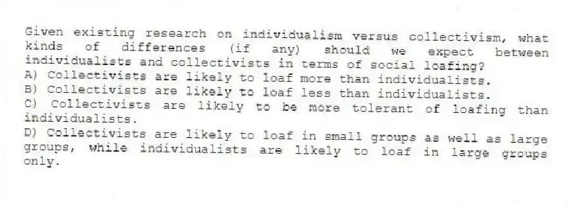 Given existing research on individualism versus collectivism, what kinds of differences (if any) should we expect between individualists and collectivists in terms of social loafing?
A) Collectivists are likely to loaf more than individualists.
B) Collectivists are likely to loaf less than individualists.
C) Collectivists are likely to be more tolerant of loafing than individualists.
D) Collectivists are likely to loaf in small groups as well as large groups, while individualists are likely to loaf in large groups only.