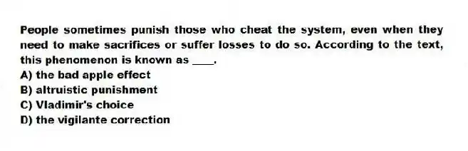 People sometimes punish those who cheat the system, even when they need to make sacrifices or suffer losses to do so. According to the text, this phenomenon is known as ____.
A) the bad apple effect
B) altruistic punishment
C) Vladimir's choice
D) the vigilante correction