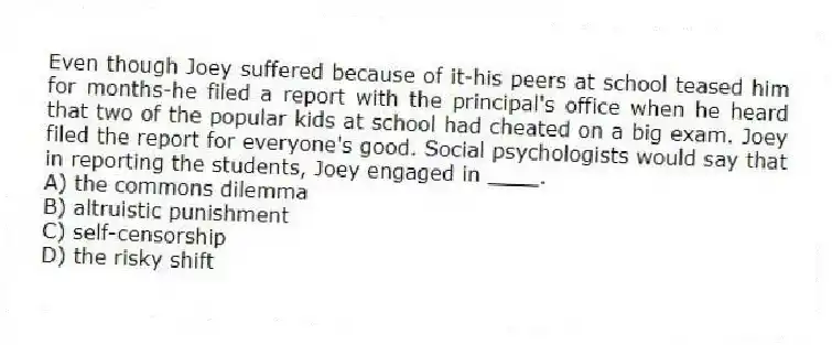 Even though Joey suffered because of it-his peers at school teased him for months-he filed a report with the principal's office when he heard that two of the popular kids at school had cheated on a big exam. Joey filed the report for everyone's good. Social psychologists would say that in reporting the students, Joey engaged in ____.
A) the commons dilemma
B) altruistic punishment
C) self-censorship
D) the risky shift