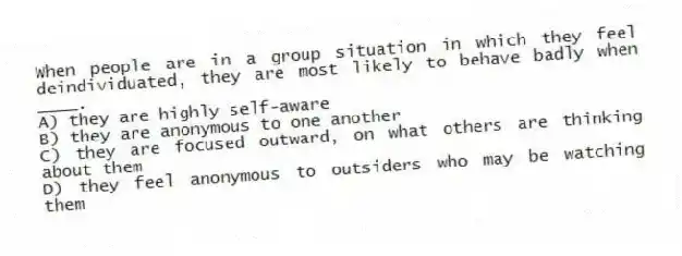 When people are in a group situation in which they feel deindividuated, they are most likely to behave badly when ____.
A) they are highly self-aware
B) they are anonymous to one another
C) they are focused outward, on what others are thinking about them
D) they feel anonymous to outsiders who may be watching them