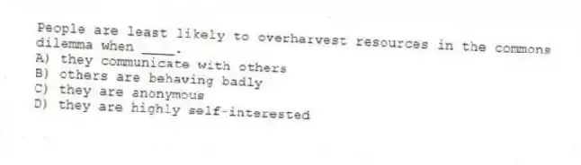 People are least likely to overharvest resources in the commons dilemma when ____.
A) they communicate with others
B) others are behaving badly
C) they are anonymous
D) they are highly self-interested