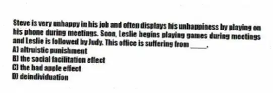 Steve is very unhappy in his job and often displays his unhappiness by playing on his phone during meetings. Soon, Leslie begins playing games during meetings and Leslie is followed by Judy. This office is suffering from ____.
A) altruistic punishment
B) the social facilitation effect
C) the bad apple effect
D) deindividuation