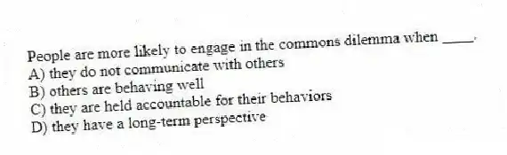 People are more likely to engage in the commons dilemma when ____.
A) they do not communicate with others
B) others are behaving well
C) they are held accountable for their behaviors
D) they have a long-term perspective