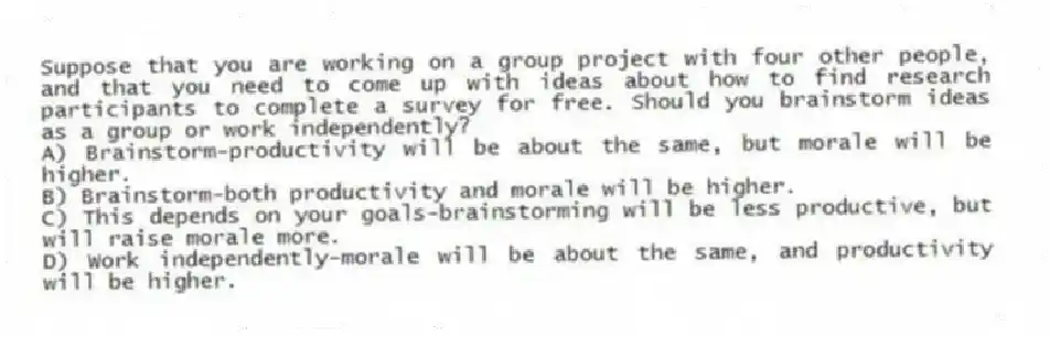 Suppose that you are working on a group project with four other people, and that you need to come up with ideas about how to find research participants to complete a survey for free. Should you brainstorm ideas as a group or work independently?
A) Brainstorm-productivity will be about the same, but morale will be higher.
B) Brainstorm-both productivity and morale will be higher.
C) This depends on your goals-brainstorming will be less productive, but will raise morale more.
D) Work independently-morale will be about the same, and productivity will be higher.
