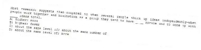 Most research suggests that-compared to when several people think up ideas independently-when people work together and brainstorm as a group they tend to have ____ morale and to come up with ____ ideas total.
A) higher; more
B) higher; fewer
C) about the same level of; about the same number of
D) about the same level of; more