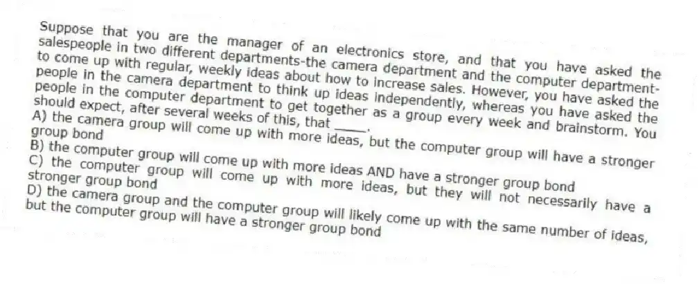 Suppose that you are the manager of an electronics store, and that you have asked the salespeople in two different departments-the camera department and the computer department-to come up with regular, weekly ideas about how to increase sales. However, you have asked the people in the camera department to think up ideas independently, whereas you have asked the people in the computer department to get together as a group every week and brainstorm. You should expect, after several weeks of this, that ____.
A) the camera group will come up with more ideas, but the computer group will have a stronger group bond
B) the computer group will come up with more ideas AND have a stronger group bond
C) the computer group will come up with more ideas, but they will not necessarily have a stronger group bond
D) the camera group and the computer group will likely come up with the same number of ideas, but the computer group will have a stronger group bond