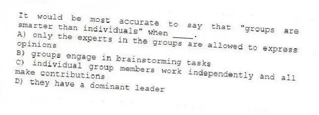 It would be most accurate to say that "groups are smarter than individuals" when ____.
A) only the experts in the groups are allowed to express opinions
B) groups engage in brainstorming tasks
C) individual group members work independently and all make contributions
D) they have a dominant leader