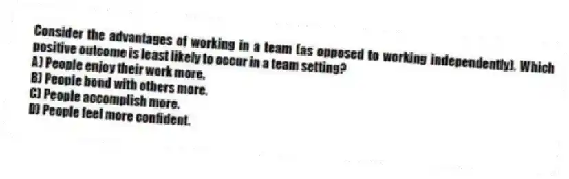 Consider the advantages of working in a team (as opposed to working independently). Which positive outcome is least likely to occur in a team setting?
A) People enjoy their work more.
B) People bond with others more.
C) People accomplish more.
D) People feel more confident.