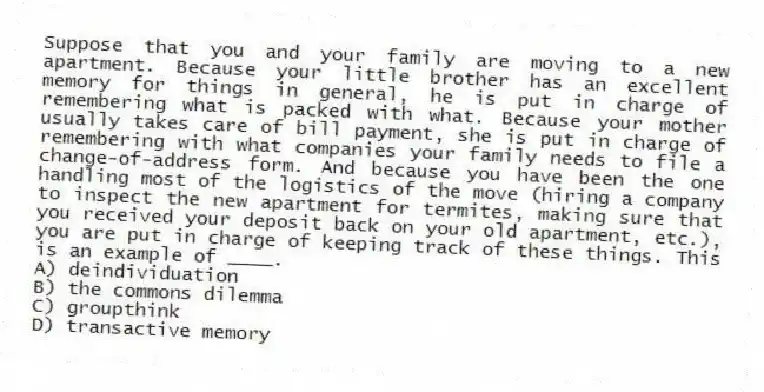 Suppose that you and your family are moving to a new apartment. Because your little brother has an excellent memory for things in general, he is put in charge of remembering what is packed with what. Because your mother usually takes care of bill payment, she is put in charge of remembering with what companies your family needs to file a change-of-address form. And because you have been the one handling most of the logistics of the move (hiring a company to inspect the new apartment for termites, making sure that you received your deposit back on your old apartment, etc.), you are put in charge of keeping track of these things. This is an example of ____.
A) deindividuation
B) the commons dilemma
C) groupthink
D) transactive memory