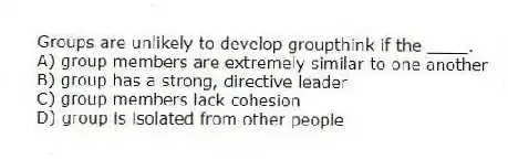 Groups are unlikely to develop groupthink if the ____.
A) group members are extremely similar to one another
B) group has a strong, directive leader
C) group members lack cohesion
D) group is isolated from other people
