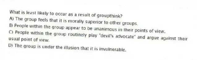 What is least likely to occur as a result of groupthink?
A) The group feels that it is morally superior to other groups.
B) People within the group appear to be unanimous in their points of view.
C) People within the group routinely play "devil's advocate" and argue against their usual point of view.
D) The group is under the illusion that it is invulnerable.