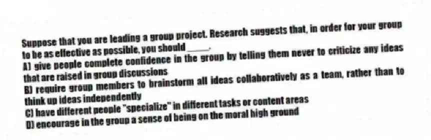 Suppose that you are leading a group project. Research suggests that, in order for your group to be as effective as possible, you should ____.
A) give people complete confidence in the group by telling them never to criticize any ideas that are raised in group discussions
B) require group members to brainstorm all ideas collaboratively as a team, rather than to think up ideas independently
C) have different people "specialize" in different tasks or content areas
D) encourage in the group a sense of being on the moral high ground