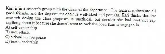 Kari is in a research group with the chair of the department. The team members are all good friends, and the department chair is well-liked and popular. Kari thinks that the research design the chair proposes is unethical, but decides she had best not say anything about it because she doesn't want to rock the boat. Kari is engaged in ____.
A) self-censorship
B) groupthink
C) a dominant response
D) toxic leadership
