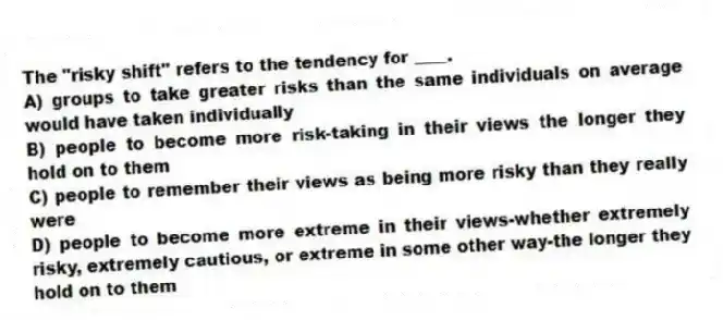The "risky shift" refers to the tendency for ____.
A) groups to take greater risks than the same individuals on average would have taken individually
B) people to become more risk-taking in their views the longer they hold on to them
C) people to remember their views as being more risky than they really were
D) people to become more extreme in their views-whether extremely risky, extremely cautious, or extreme in some other way-the longer they hold on to them