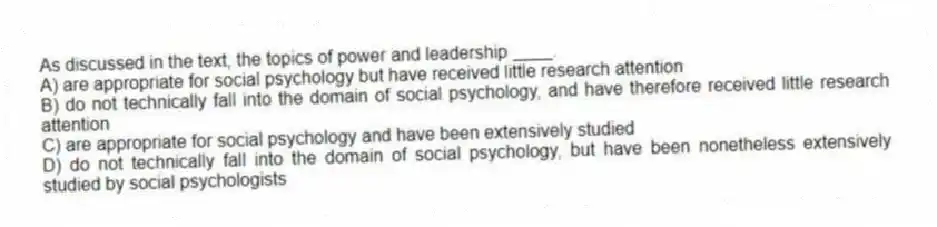 As discussed in the text, the topics of power and leadership ____.
A) are appropriate for social psychology but have received little research attention
B) do not technically fall into the domain of social psychology, and have therefore received little research attention
C) are appropriate for social psychology and have been extensively studied
D) do not technically fall into the domain of social psychology, but have been nonetheless extensively studied by social psychologists