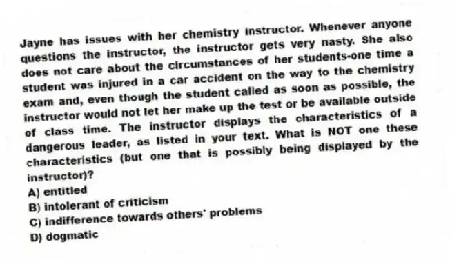 Jayne has issues with her chemistry instructor. Whenever anyone questions the instructor, the instructor gets very nasty. She also does not care about the circumstances of her students-one time a student was injured in a car accident on the way to the chemistry exam and, even though the student called as soon as possible, the instructor would not let her make up the test or be available outside of class time. The instructor displays the characteristics of a dangerous leader, as listed in your text. What is NOT one these characteristics (but one that is possibly being displayed by the instructor)?
A) entitled
B) intolerant of criticism
C) indifference towards others' problems
D) dogmatic