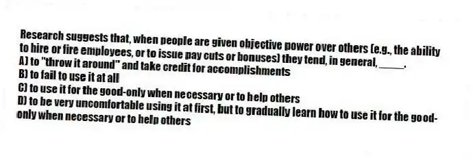 Research suggests that, when people are given objective power over others (e.g., the ability to hire or fire employees, or to issue pay cuts or bonuses) they tend, in general, ____.
A) to "throw it around" and take credit for accomplishments
B) to fail to use it at all
C) to use it for the good-only when necessary or to help others
D) to be very uncomfortable using it at first, but to gradually learn how to use it for the good-only when necessary or to help others