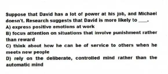 Suppose that David has a lot of power at his job, and Michael doesn't. Research suggests that David is more likely to ____.
A) express positive emotions at work
B) focus attention on situations that involve punishment rather than reward
C) think about how he can be of service to others when he meets new people
D) rely on the deliberate, controlled mind rather than the automatic mind