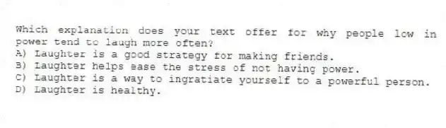 Which explanation does your text offer for why people low in power tend to laugh more often?
A) Laughter is a good strategy for making friends.
B) Laughter helps ease the stress of not having power.
C) Laughter is a way to ingratiate yourself to a powerful person.
D) Laughter is healthy.
