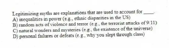 Legitimizing myths are explanations that are used to account for ____.
A) inequalities in power (e.g., ethnic disparities in the US)
B) random acts of violence and terror (e.g., the terrorist attacks of 9/11)
C) natural wonders and mysteries (e.g., the existence of the universe)
D) personal failures or defeats (e.g., why you slept through class)
