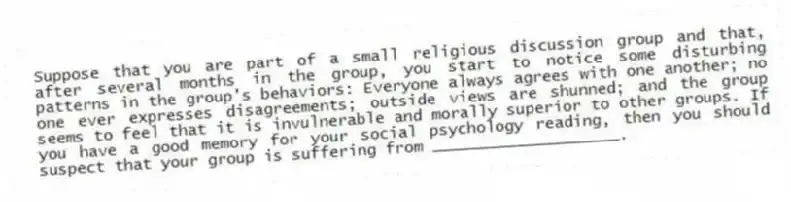 Suppose that you are part of a small religious discussion group and that, after several months in the group, you start to notice some disturbing patterns in the group's behaviors: Everyone always agrees with one another; no one ever expresses disagreements; outside views are shunned; and the group seems to feel that it is invulnerable and morally superior to other groups. If you have a good memory for your social psychology reading, then you should suspect that your group is suffering from ____________________.