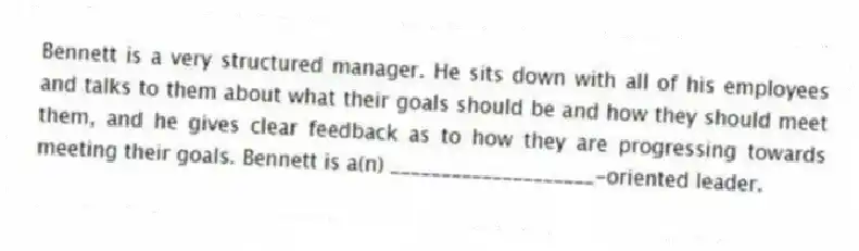Bennett is a very structured manager. He sits down with all of his employees and talks to them about what their goals should be and how they should meet them, and he gives clear feedback as to how they are progressing towards meeting their goals. Bennett is a(n) ____________________-oriented leader.