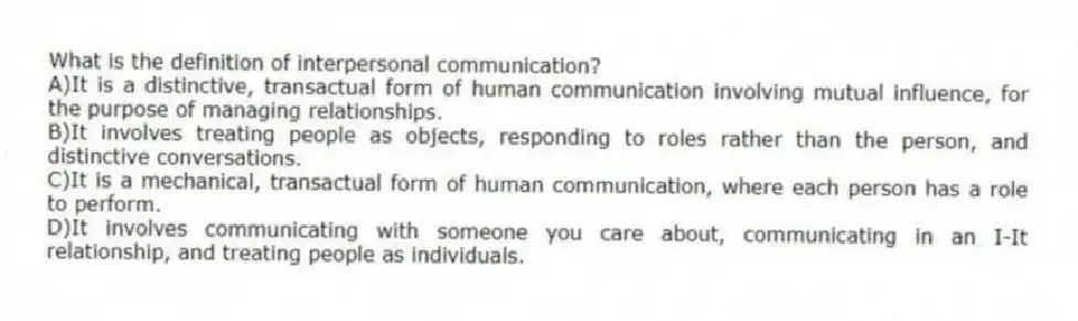 What is the definition of interpersonal communication?
A)It is a distinctive, transactual form of human communication involving mutual influence, for the purpose of managing relationships.
B)It involves treating people as objects, responding to roles rather than the person, and distinctive conversations.
C)It is a mechanical, transactual form of human communication, where each person has a role to perform.
D)It involves communicating with someone you care about, communicating in an I-It relationship, and treating people as individuals.