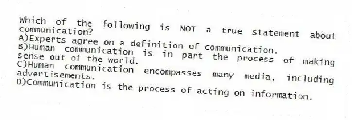 Which of the following is NOT a true statement about communication?
A)Experts agree on a definition of communication.
B)Human communication is in part the process of making sense out of the world.
C)Human communication encompasses many media, including advertisements.
D)Communication is the process of acting on information.