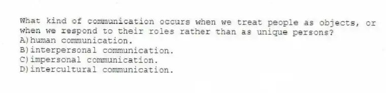 What kind of communication occurs when we treat people as objects, or when we respond to their roles rather than as unique persons?
A)human communication.
B)interpersonal communication.
C)impersonal communication.
D)intercultural communication.