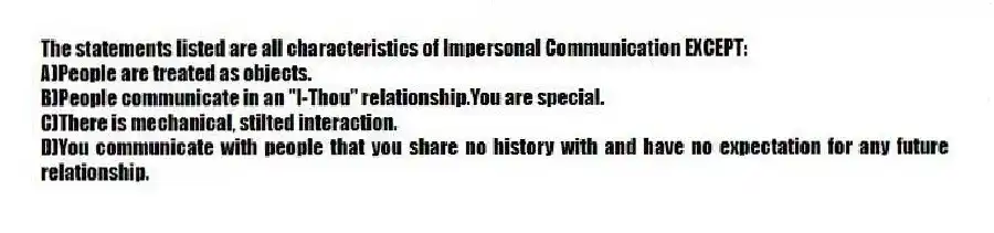 The statements listed are all characteristics of Impersonal Communication EXCEPT:
A)People are treated as objects.
B)People communicate in an "I-Thou" relationship.You are special.
C)There is mechanical, stilted interaction.
D)You communicate with people that you share no history with and have no expectation for any future relationship.