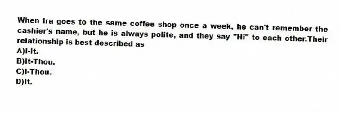 When Ira goes to the same coffee shop once a week, he can't remember the cashier's name, but he is always polite, and they say "Hi" to each other.Their relationship is best described as
A)I-It.
B)It-Thou.
C)I-Thou.
D)It.