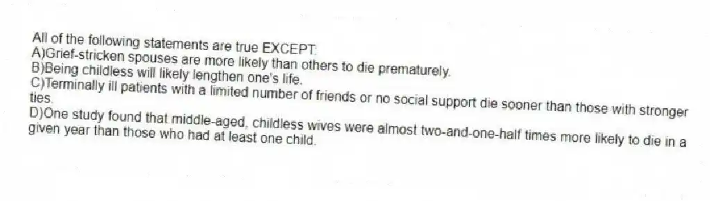 All of the following statements are true EXCEPT:
A)Grief-stricken spouses are more likely than others to die prematurely.
B)Being childless will likely lengthen one's life.
C)Terminally ill patients with a limited number of friends or no social support die sooner than those with stronger ties.
D)One study found that middle-aged, childless wives were almost two-and-one-half times more likely to die in a given year than those who had at least one child.