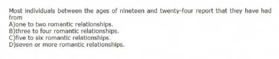 Most individuals between the ages of nineteen and twenty-four report that they have had from
A)one to two romantic relationships.
B)three to four romantic relationships.
C)five to six romantic relationships.
D)seven or more romantic relationships.