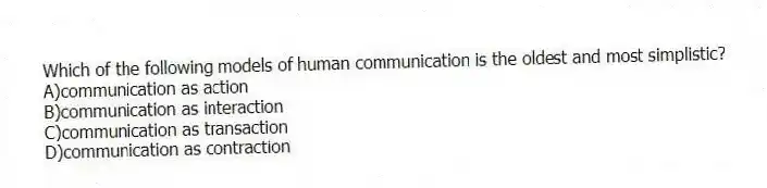 Which of the following models of human communication is the oldest and most simplistic?
A)communication as action
B)communication as interaction
C)communication as transaction
D)communication as contraction