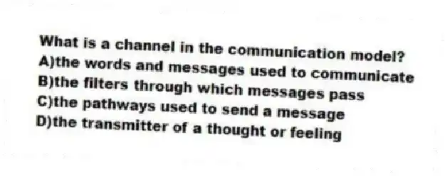 What is a channel in the communication model?
A)the words and messages used to communicate
B)the filters through which messages pass
C)the pathways used to send a message
D)the transmitter of a thought or feeling