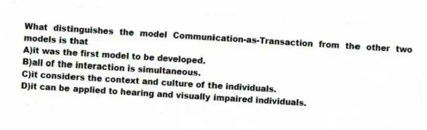 What distinguishes the model Communication-as-Transaction from the other two models is that
A)it was the first model to be developed.
B)all of the interaction is simultaneous.
C)it considers the context and culture of the individuals.
D)it can be applied to hearing and visually impaired individuals.