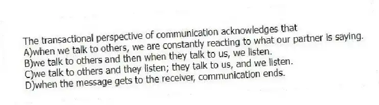 The transactional perspective of communication acknowledges that
A)when we talk to others, we are constantly reacting to what our partner is saying.
B)we talk to others and then when they talk to us, we listen.
C)we talk to others and they listen; they talk to us, and we listen.
D)when the message gets to the receiver, communication ends.