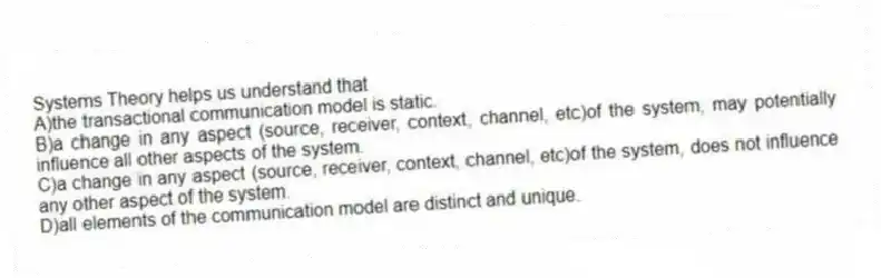 Systems Theory helps us understand that
A)the transactional communication model is static.
B)a change in any aspect (source, receiver, context, channel, etc)of the system, may potentially influence all other aspects of the system.
C)a change in any aspect (source, receiver, context, channel, etc)of the system, does not influence any other aspect of the system.
D)all elements of the communication model are distinct and unique.