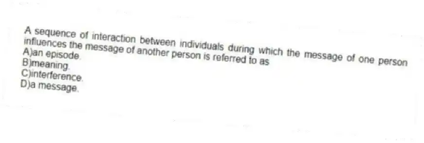 A sequence of interaction between individuals during which the message of one person influences the message of another person is referred to as
A)an episode.
B)meaning.
C)interference.
D)a message.