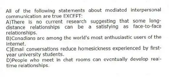All of the following statements about mediated interpersonal communication are true EXCEPT:
A)There is no current research suggesting that some long-distance relationships can be a satisfying as face-to-face relationships.
B)Canadians are among the world's most enthusiastic users of the internet.
C)Email conversations reduce homesickness experienced by first-year university students.
D)People who meet in chat rooms can eventually develop real-time relationships.