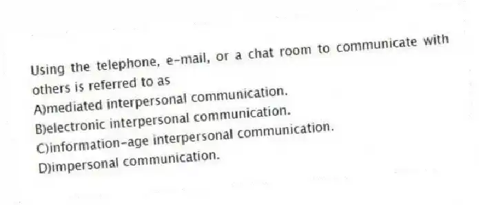 Using the telephone, e-mail, or a chat room to communicate with others is referred to as
A)mediated interpersonal communication.
B)electronic interpersonal communication.
C)information-age interpersonal communication.
D)impersonal communication.