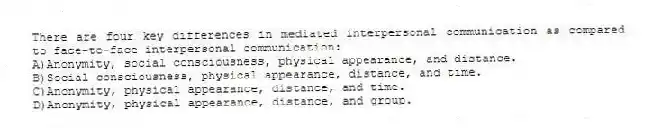 There are four key differences in mediated interpersonal communication as compared to face-to-face interpersonal communication:
A)Anonymity, social consciousness, physical appearance, and distance.
B)Social consciousness, physical appearance, distance, and time.
C)Anonymity, physical appearance, distance, and time.
D)Anonymity, physical appearance, distance, and group.