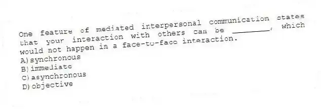 One feature of mediated interpersonal communication states that your interaction with others can be ________, which would not happen in a face-to-face interaction.
A)synchronous
B)immediate
C)asynchronous
D)objective