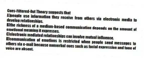 Cues-Filtered-Out Theory suggests that
A)people use information they receive from others via electronic media to develop relationships.
B)the richness of a medium-based communication depends on the amount of emotional meaning it expresses.
C)electronic mediated relationships can involve mutual influence.
D)communication of emotions is restricted when people send messages to others via e-mail because nonverbal cues such as facial expression and tone of voice are absent.